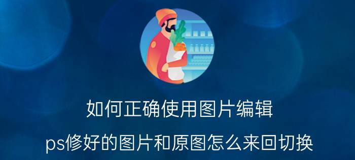 如何正确使用图片编辑 ps修好的图片和原图怎么来回切换?快捷键是什么？